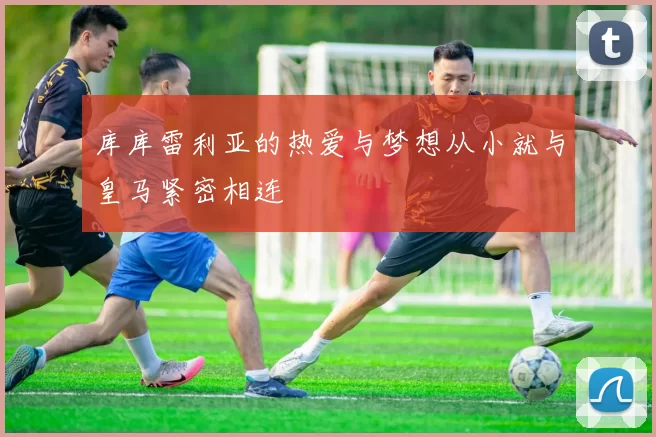 库库雷利亚的热爱与梦想从小就与皇马紧密相连
