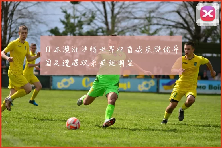 日本澳洲沙特世界杯首战表现优异国足遭遇双杀差距明显