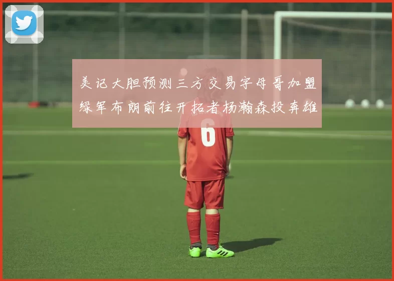 美记大胆预测三方交易字母哥加盟绿军布朗前往开拓者杨瀚森投奔雄鹿