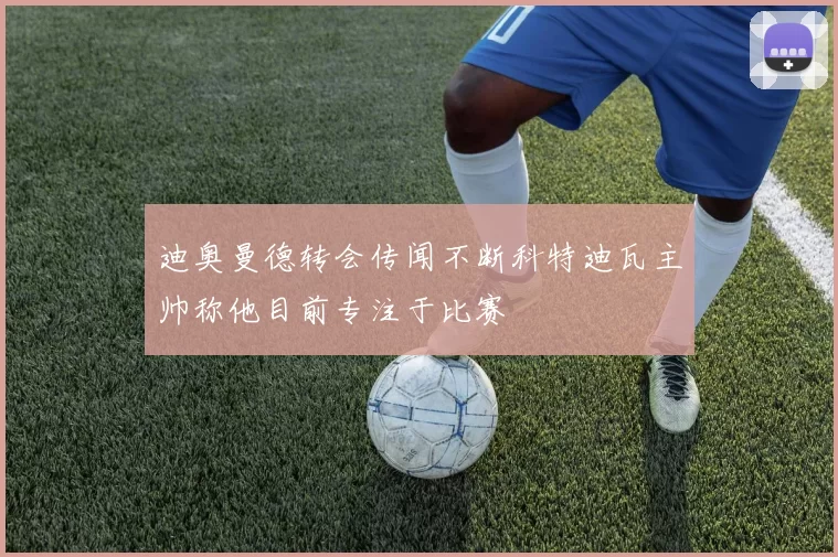迪奥曼德转会传闻不断科特迪瓦主帅称他目前专注于比赛