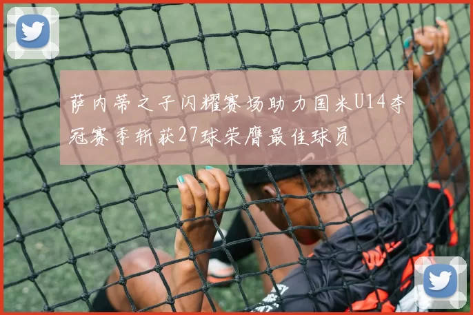 萨内蒂之子闪耀赛场助力国米U14夺冠赛季斩获27球荣膺最佳球员