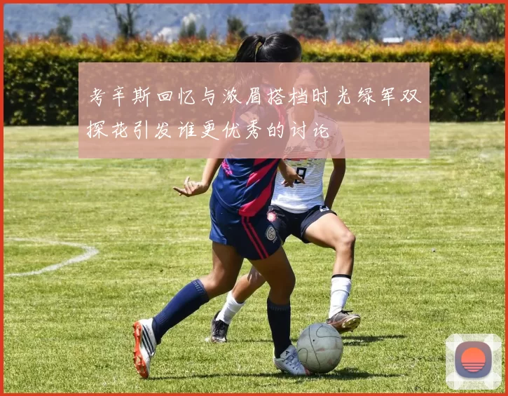 考辛斯回忆与浓眉搭档时光绿军双探花引发谁更优秀的讨论