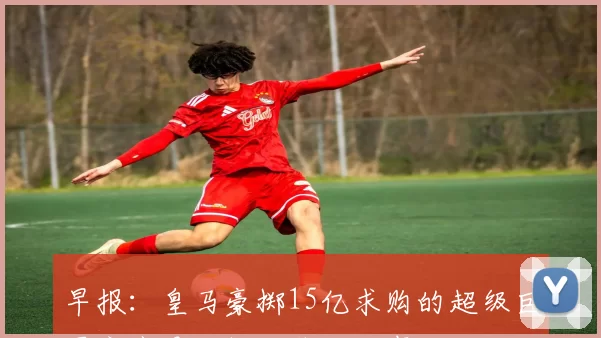 早报：皇马豪掷15亿求购的超级巨星究竟是谁揭秘背后故事