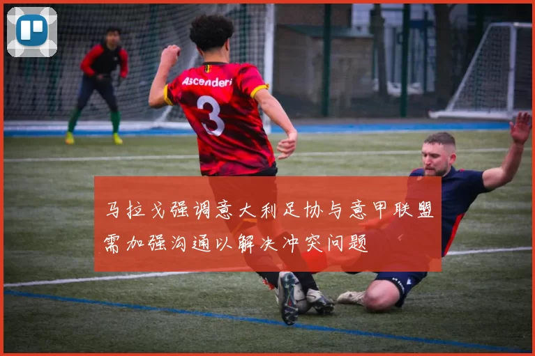 马拉戈强调意大利足协与意甲联盟需加强沟通以解决冲突问题