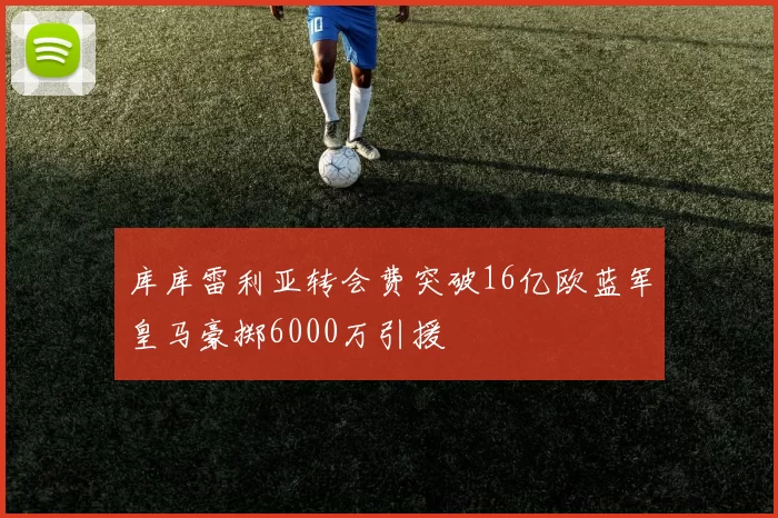 库库雷利亚转会费突破16亿欧蓝军皇马豪掷6000万引援