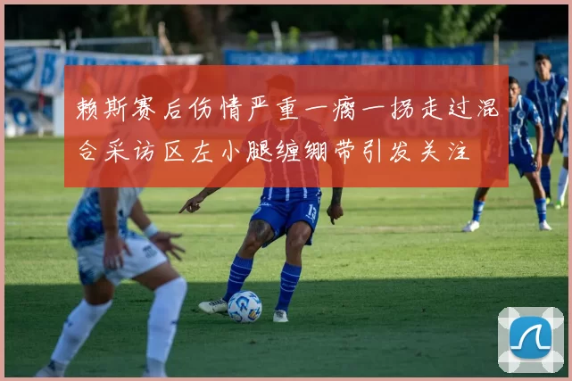 赖斯赛后伤情严重一瘸一拐走过混合采访区左小腿缠绷带引发关注