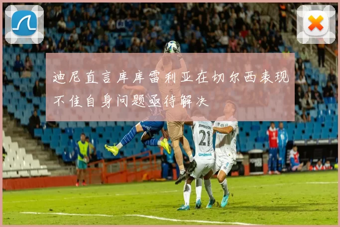 迪尼直言库库雷利亚在切尔西表现不佳自身问题亟待解决