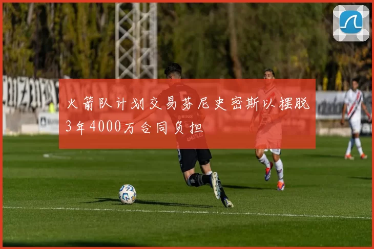 火箭队计划交易芬尼史密斯以摆脱3年4000万合同负担