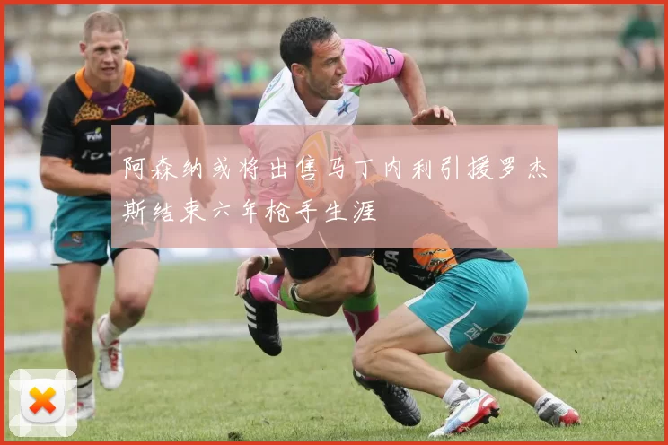 阿森纳或将出售马丁内利引援罗杰斯结束六年枪手生涯
