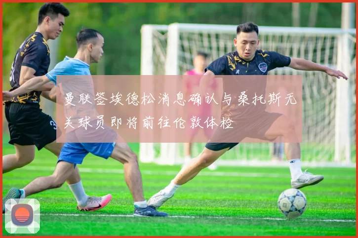 曼联签埃德松消息确认与桑托斯无关球员即将前往伦敦体检